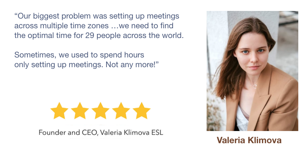 Our biggest problem was setting up meetings
                 across multiple time zones …we need to find
                 the optimal time for 29 people across the world.

                 Sometimes, we used to spend hours
                 only setting up meetings. Not any more!